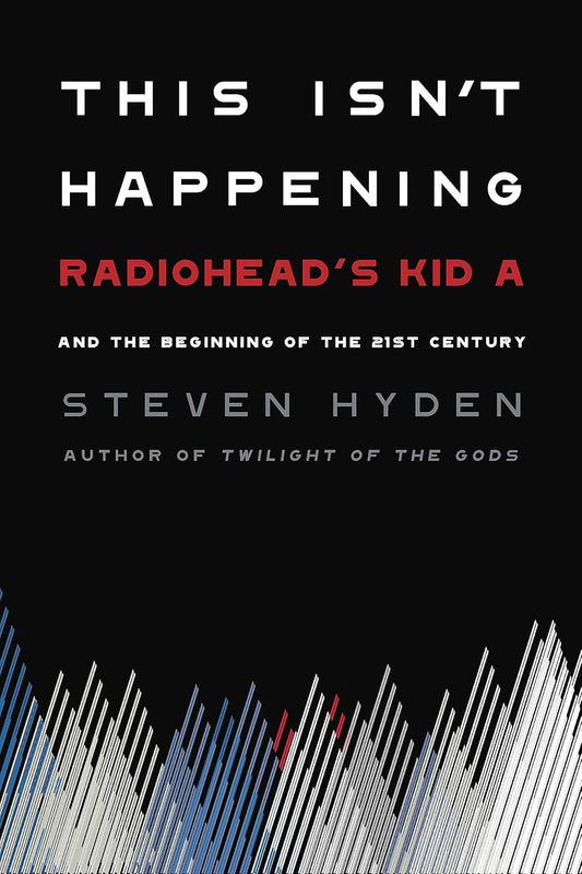 This Isn't Happening: Radiohead's "Kid A" and the Beginning of the 21st Century - Steven Hyden